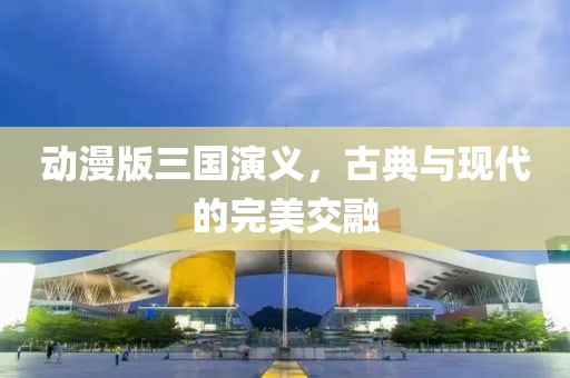 动漫版三国演义，古典与现代的完美交融
