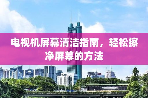 电视机屏幕清洁指南，轻松擦净屏幕的方法