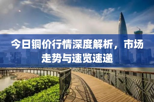 今日铜价行情深度解析，市场走势与速览速递