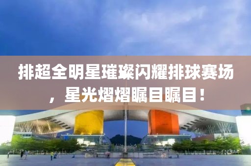 排超全明星璀璨闪耀排球赛场，星光熠熠瞩目瞩目！