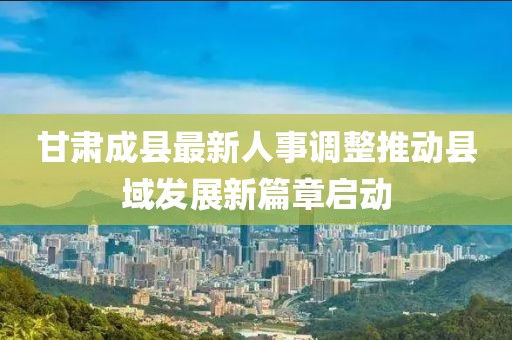 甘肃成县最新人事调整推动县域发展新篇章启动