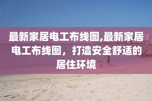 最新家居电工布线图,最新家居电工布线图，打造安全舒适的居住环境