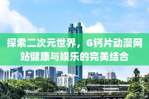 探索二次元世界，G钙片动漫网站健康与娱乐的完美结合