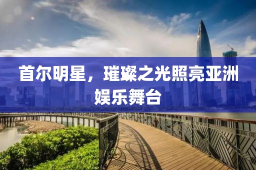 首尔明星，璀璨之光照亮亚洲娱乐舞台