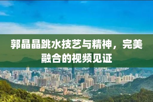 郭晶晶跳水技艺与精神，完美融合的视频见证