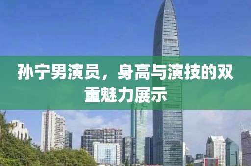 孙宁男演员，身高与演技的双重魅力展示