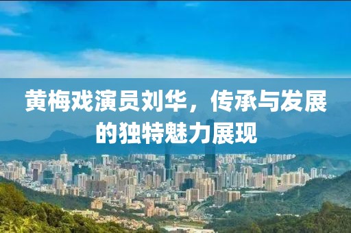黄梅戏演员刘华，传承与发展的独特魅力展现
