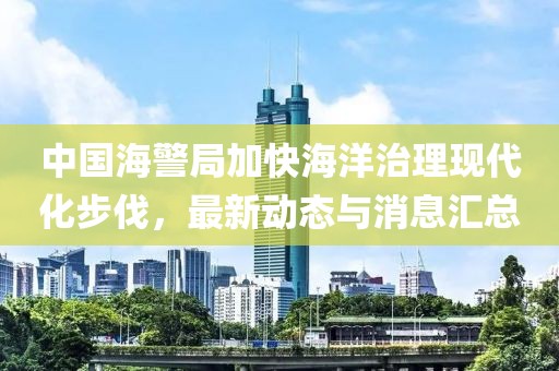 中国海警局加快海洋治理现代化步伐，最新动态与消息汇总