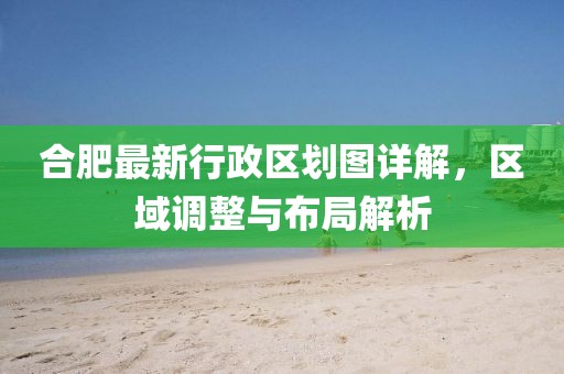 合肥最新行政区划图详解，区域调整与布局解析