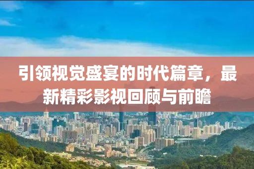 引领视觉盛宴的时代篇章，最新精彩影视回顾与前瞻