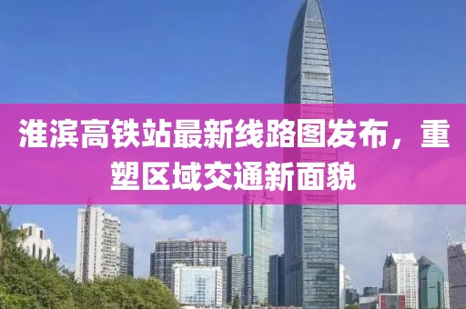 淮滨高铁站最新线路图发布，重塑区域交通新面貌