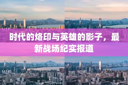 时代的烙印与英雄的影子，最新战场纪实报道
