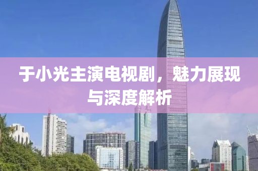 于小光主演电视剧，魅力展现与深度解析