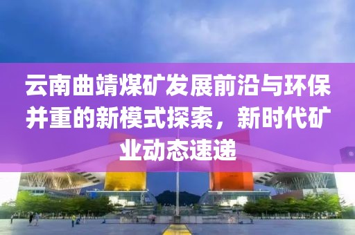 云南曲靖煤矿发展前沿与环保并重的新模式探索，新时代矿业动态速递