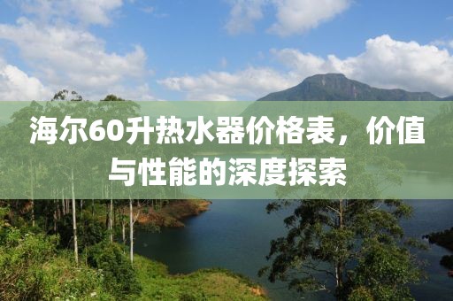 海尔60升热水器价格表，价值与性能的深度探索