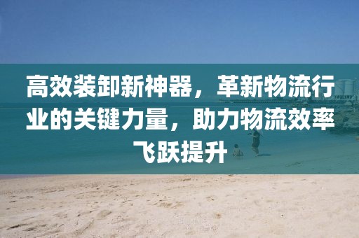 高效装卸新神器，革新物流行业的关键力量，助力物流效率飞跃提升