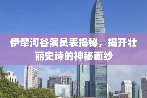 伊犁河谷演员表揭秘，揭开壮丽史诗的神秘面纱
