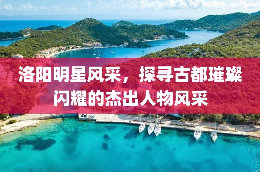 洛阳明星风采，探寻古都璀璨闪耀的杰出人物风采