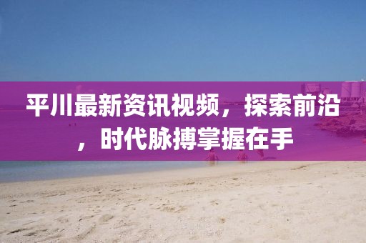 平川最新资讯视频，探索前沿，时代脉搏掌握在手