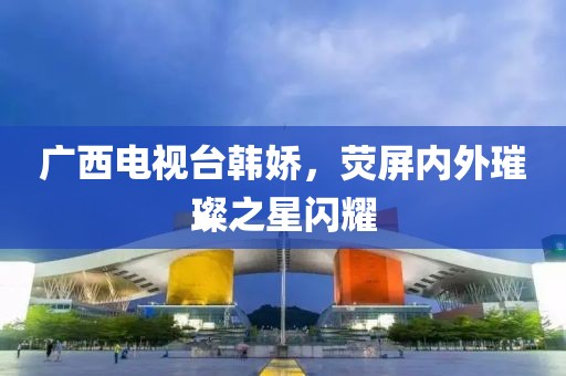 广西电视台韩娇，荧屏内外璀璨之星闪耀
