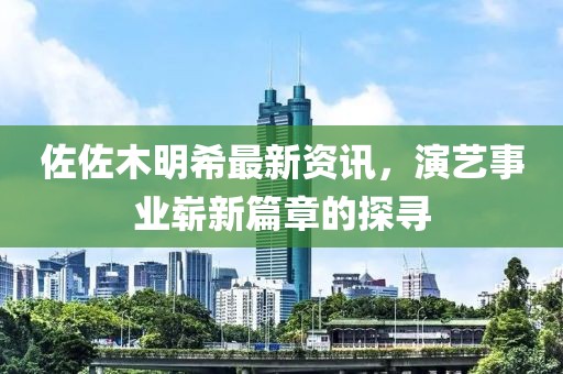 佐佐木明希最新资讯，演艺事业崭新篇章的探寻
