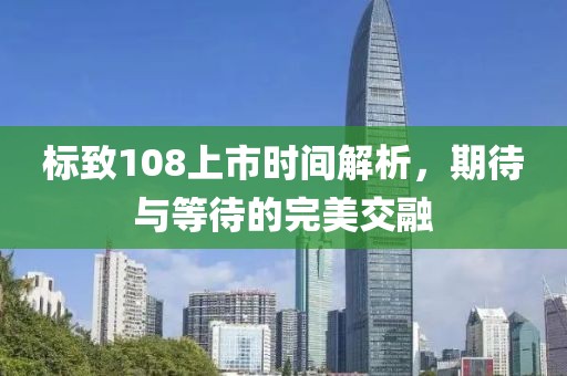 标致108上市时间解析，期待与等待的完美交融