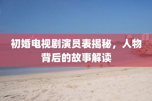 初婚电视剧演员表揭秘，人物背后的故事解读