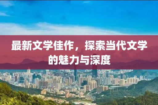 最新文学佳作，探索当代文学的魅力与深度