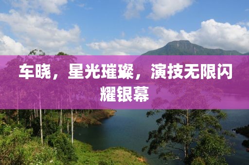 车晓，星光璀璨，演技无限闪耀银幕