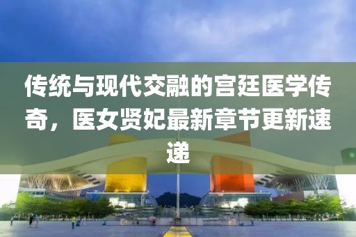 传统与现代交融的宫廷医学传奇，医女贤妃最新章节更新速递
