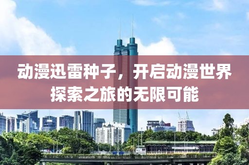 动漫迅雷种子，开启动漫世界探索之旅的无限可能