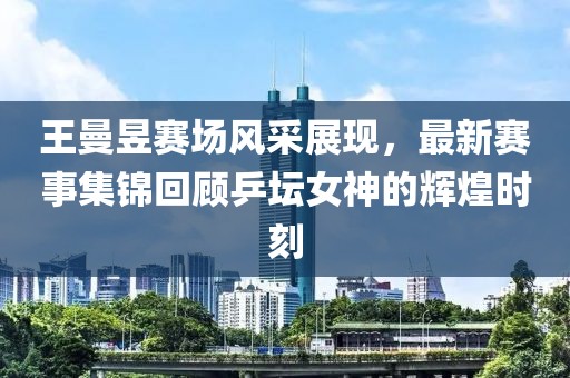 王曼昱赛场风采展现，最新赛事集锦回顾乒坛女神的辉煌时刻