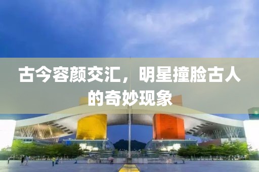 古今容颜交汇，明星撞脸古人的奇妙现象