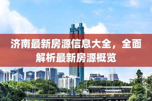 济南最新房源信息大全，全面解析最新房源概览