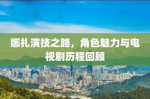 娜扎演技之路，角色魅力与电视剧历程回顾