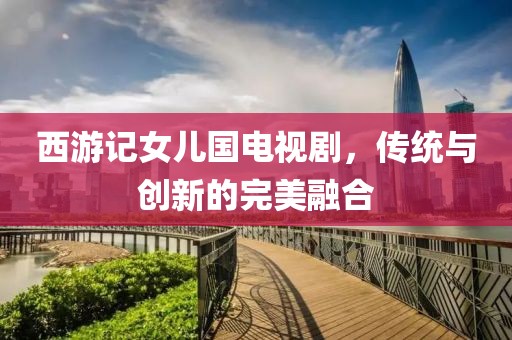 西游记女儿国电视剧，传统与创新的完美融合