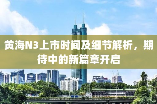 黄海N3上市时间及细节解析，期待中的新篇章开启