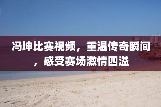 冯坤比赛视频，重温传奇瞬间，感受赛场激情四溢