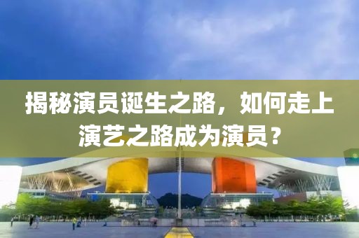 揭秘演员诞生之路，如何走上演艺之路成为演员？