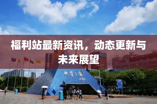 福利站最新资讯，动态更新与未来展望