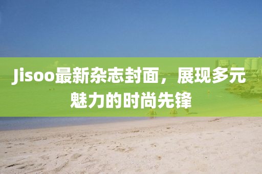 Jisoo最新杂志封面，展现多元魅力的时尚先锋