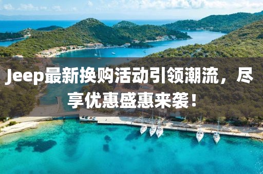 Jeep最新换购活动引领潮流，尽享优惠盛惠来袭！