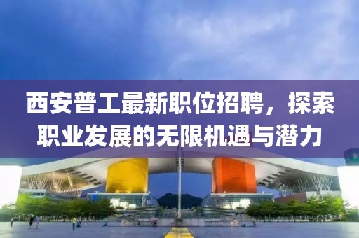 西安普工最新职位招聘，探索职业发展的无限机遇与潜力