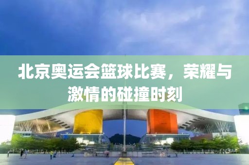 北京奥运会篮球比赛，荣耀与激情的碰撞时刻