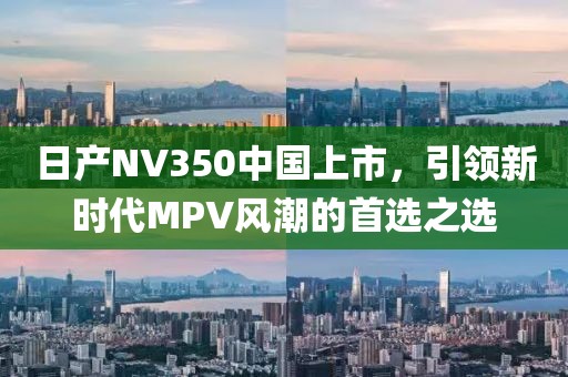 日产NV350中国上市，引领新时代MPV风潮的首选之选