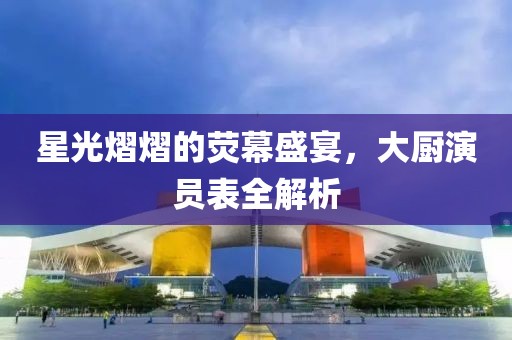 星光熠熠的荧幕盛宴，大厨演员表全解析