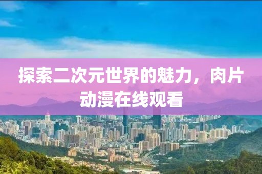 探索二次元世界的魅力，肉片动漫在线观看