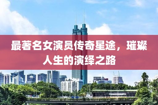 最著名女演员传奇星途，璀璨人生的演绎之路