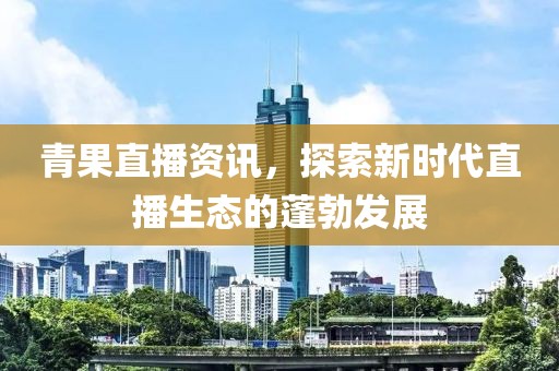 青果直播资讯，探索新时代直播生态的蓬勃发展