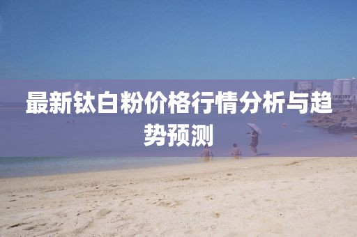 最新钛白粉价格行情分析与趋势预测